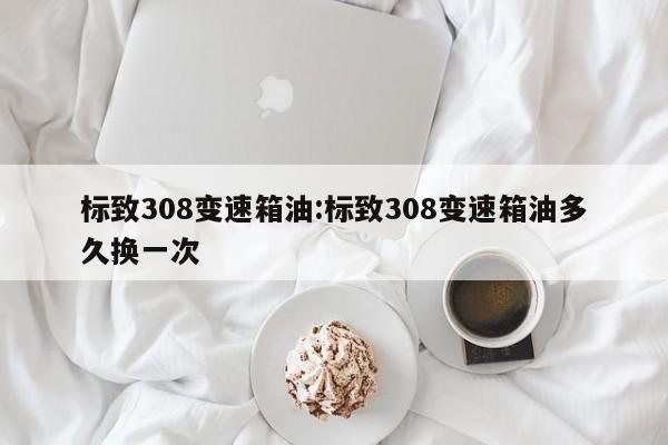标致308变速箱油:标致308变速箱油多久换一次