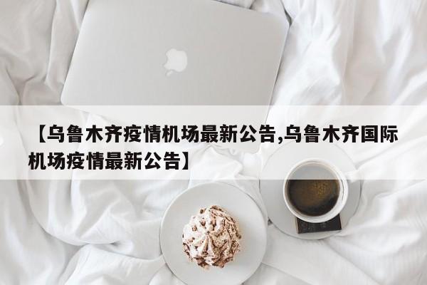 【乌鲁木齐疫情机场最新公告,乌鲁木齐国际机场疫情最新公告】