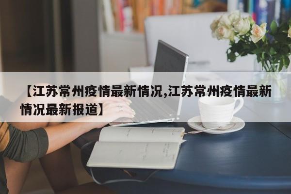【江苏常州疫情最新情况,江苏常州疫情最新情况最新报道】