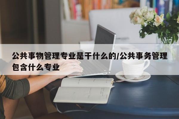 公共事物管理专业是干什么的/公共事务管理包含什么专业