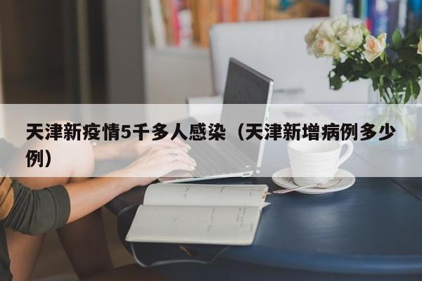 天津新疫情5千多人感染(天津新增病例多少例)