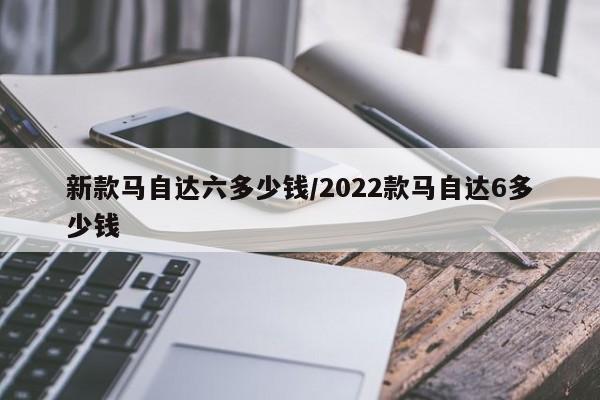 新款马自达六多少钱/2022款马自达6多少钱
