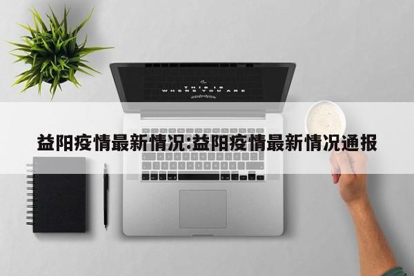 益阳疫情最新情况:益阳疫情最新情况通报