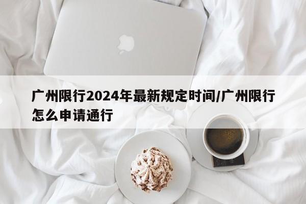 广州限行2024年最新规定时间/广州限行怎么申请通行