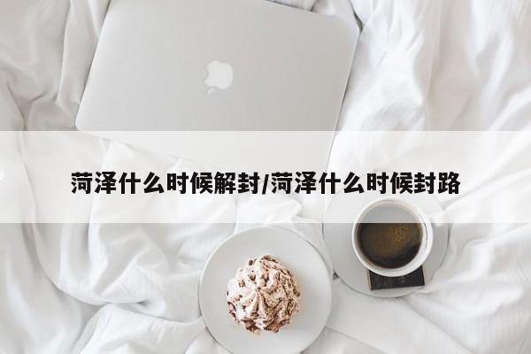 菏泽什么时候解封/菏泽什么时候封路
