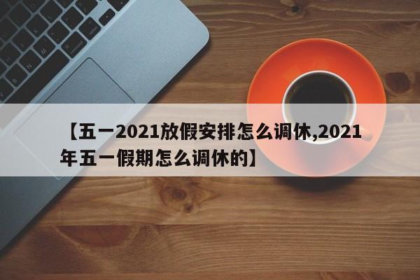 【五一2021放假安排怎么调休,2021年五一假期怎么调休的】