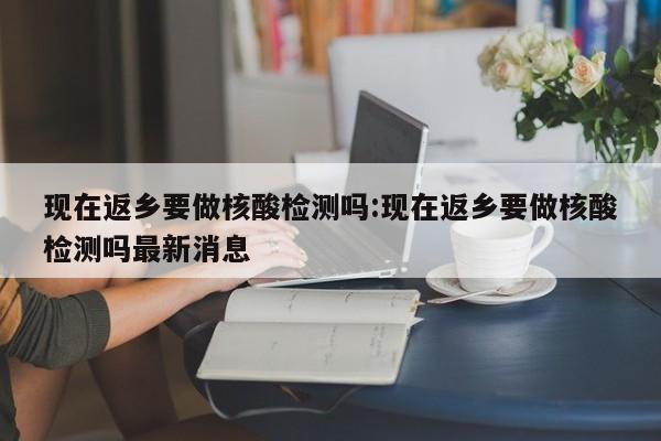 现在返乡要做核酸检测吗:现在返乡要做核酸检测吗最新消息
