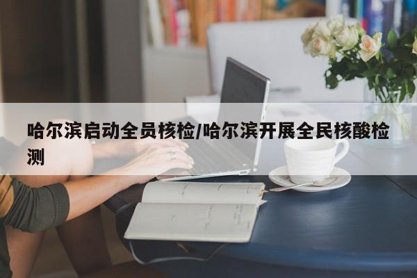 哈尔滨启动全员核检/哈尔滨开展全民核酸检测