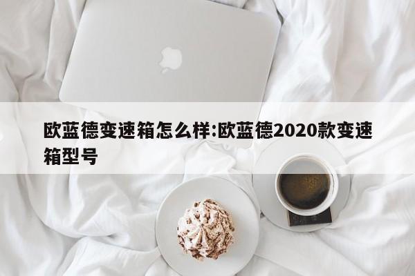 欧蓝德变速箱怎么样:欧蓝德2020款变速箱型号