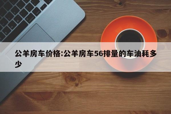 公羊房车价格:公羊房车56排量的车油耗多少