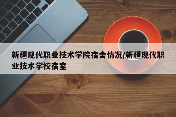 新疆现代职业技术学院宿舍情况/新疆现代职业技术学校宿室