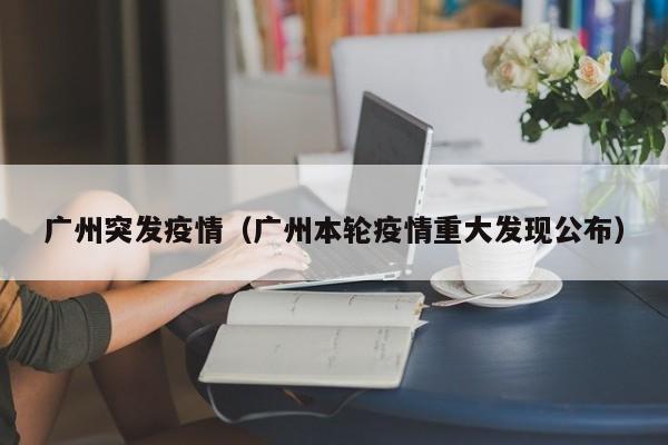 广州突发疫情(广州本轮疫情重大发现公布)
