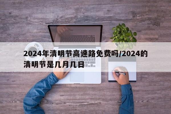 2024年清明节高速路免费吗/2024的清明节是几月几日
