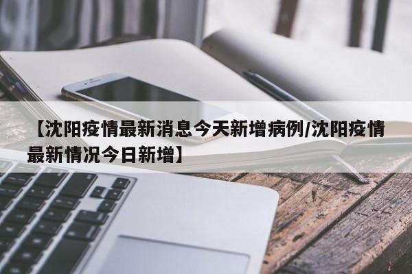 【沈阳疫情最新消息今天新增病例/沈阳疫情最新情况今日新增】