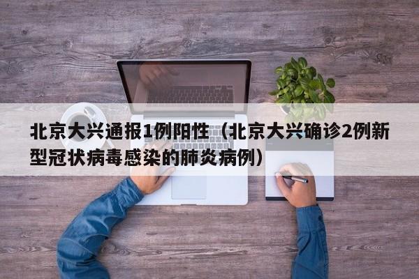 北京大兴通报1例阳性(北京大兴确诊2例新型冠状病毒感染的肺炎病例)