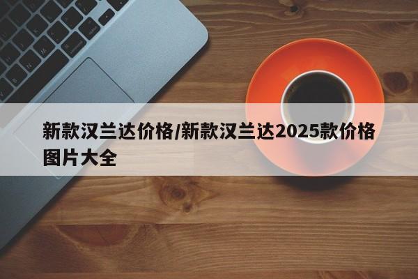新款汉兰达价格/新款汉兰达2025款价格图片大全