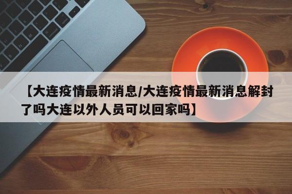 【大连疫情最新消息/大连疫情最新消息解封了吗大连以外人员可以回家吗】