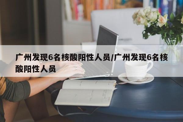广州发现6名核酸阳性人员/广州发现6名核酸阳性人员