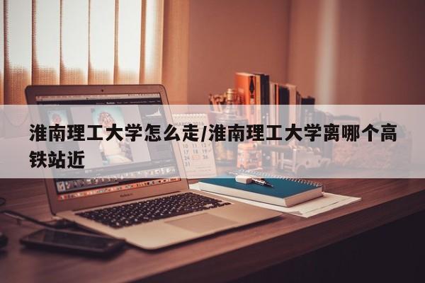 淮南理工大学怎么走/淮南理工大学离哪个高铁站近