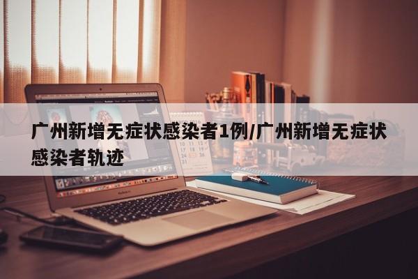 广州新增无症状感染者1例/广州新增无症状感染者轨迹