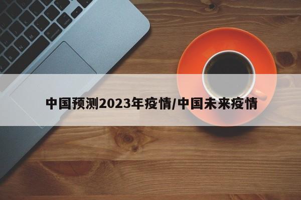 中国预测2023年疫情/中国未来疫情