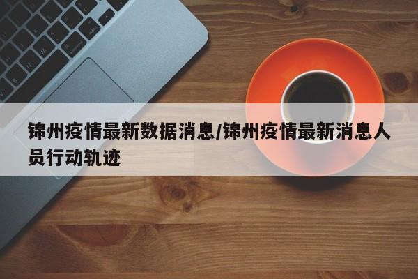 锦州疫情最新数据消息/锦州疫情最新消息人员行动轨迹