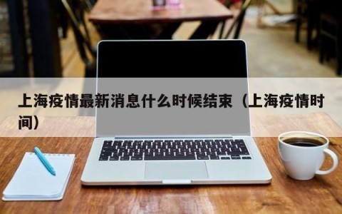 上海疫情最新消息什么时候结束（上海疫情时间）