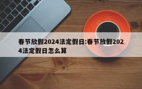 春节放假2024法定假日:春节放假2024法定假日怎么算