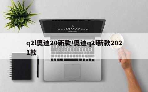 q2l奥迪20新款/奥迪q2l新款2021款