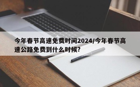 今年春节高速免费时间2024/今年春节高速公路免费到什么时候?
