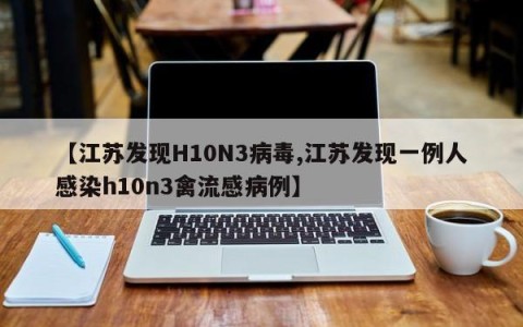 【江苏发现H10N3病毒,江苏发现一例人感染h10n3禽流感病例】